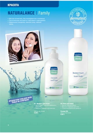 КРАСОТА

                                            Family
• Мягкая косметика, без консервантов и силикона
• Растительные экстракты горечавки и эдельвейса
• Идеальное очищение, нежный уход, свежий
  запах




                                                       [01]                         [02]
                              ЕЙ
                       ДЛЯ ВС
           АГАЕ М УХОД РЦЕНЕ!
     ПРЕДЛ ЬИ ПО СУПЕ
        СЕ М
                                   01 | Жидкое крем-мыло               02 | Пена для ванны
                                   • Мягкое крем-мыло для идеального   • Нежная пена для ванны
                                     очищения                          • Идеально подходит для тела
                                   • Идеально подходит для кожи рук    • С приятным ароматом свежести

                                   200 мл / № 10 049                   Размер ХХL
                                   5,20 €                              500 мл / № 10 050
                                                                       9,95 €




18
 