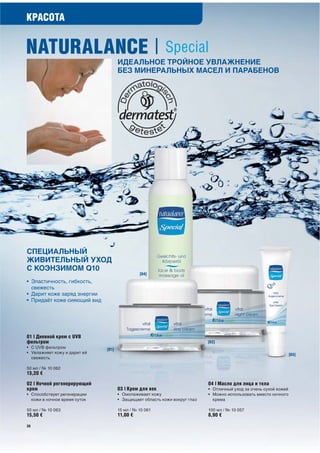 КРАСОТА


NATURALANCE | Special
                                     ИДЕАЛЬНОЕ ТРОЙНОЕ УВЛАЖНЕНИЕ
                                     БЕЗ МИНЕРАЛЬНЫХ МАСЕЛ И ПАРАБЕНОВ




СПЕЦИАЛЬНЫЙ
ЖИВИТЕЛЬНЫЙ УХОД
С КОЭНЗИМОМ Q10
                                               [04]
• Эластичность, гибкость,
  свежесть
• Дарит коже заряд энергии
• Придаёт коже сияющий вид




01 | Дневной крем с UVB
фильтром                                                                   [02]
• С UVB фильтром              [01]
• Увлажняет кожу и дарит ей                                                                                       [03]
  свежесть

50 мл / № 10 062
13,20 €
02 | Ночной регенерирующий                                                 04 | Масло для лица и тела
крем                                 03 | Крем для век                     • Отличный уход за очень сухой кожей
• Способствует регенерации           • Омолаживает кожу                    • Можно использовать вместо ночного
  кожи в ночное время суток          • Защищает область кожи вокруг глаз     крема

50 мл / № 10 063                     15 мл / № 10 061                      100 мл / № 10 057
15,50 €                              11,00 €                               8,90 €

20
 