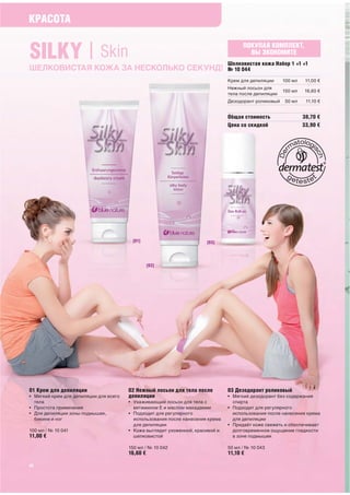 КРАСОТА


SILKY | Skin                                                                          ПОКУПАЯ КОМПЛЕКТ,
                                                                                        ВЫ ЭКОНОМИТЕ
                                                                                Шелковистая кожа Набор 1 +1 +1
ШЕЛКОВИСТАЯ КОЖА ЗА НЕСКОЛЬКО СЕКУНД!                                           № 10 044
                                                                                Крем для депиляции     100 мл    11,00 €
                                                                                Нежный лосьон для
                                                                                                       150 мл   16,60 €
                                                                                тела после депиляции
                                                                                Дезодорант роликовый    50 мл    11,10 €


                                                                                Общая стоимость                 38,70 €
                                                                                Цена со скидкой                 33,90 €




                                         [01]                          [03]




                                                  [02]




01 Крем для депиляции                   02 Нежный лосьон для тела после         03 Дезодорант роликовый
• Мягкий крем для депиляции для всего   депиляции                               • Мягкий дезодорант без содержания
  тела                                  • Ухаживающий лосьон для тела с           спирта
• Простота применения                     витамином Е и маслом макадамии        • Подходит для регулярного
• Для депиляции зоны подмышек,          • Подходит для регулярного                использования после нанесения крема
  бикини и ног                            использования после нанесения крема     для депиляции
                                          для депиляции                         • Придаёт коже свежеть и обеспечивает
100 мл / № 10 041                       • Кожа выглядит ухоженной, красивой и     долговременное ощущение гладкости
11,00 €                                   шелковистой                             в зоне подмышек

                                        150 мл / № 10 042                       50 мл / № 10 043
                                        16,60 €                                 11,10 €

22
 