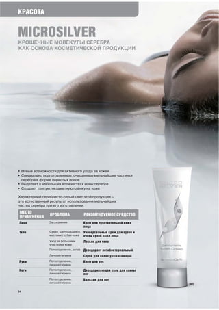 КРАСОТА


MICROSILVER
КРОШЕЧНЫЕ МОЛЕКУЛЫ СЕРЕБРА
КАК ОСНОВА КОСМЕТИЧЕСКОЙ ПРОДУКЦИИ




• Новые возможности для активного ухода за кожей
• Специально подготовленные, очищенные мельчайшие частички
  серебра в форме пористых ионов
• Выделяет в небольших количествах ионы серебра
• Создают тонкую, незаметную плёнку на коже

Характерный серебристо-серый цвет этой продукции –
это естественный результат использования мельчайших
частиц серебра при его изготовлении.
 МЕСТО          ПРОБЛЕМА               РЕКОМЕНДУЕМОЕ СРЕДСТВО
 ПРИМЕНЕНИЯ
Лицо            Загрязнения            Крем для чувствительной кожи
                                       лица
Тело            Сухая, шелушащаяся,    Универсальный крем для сухой и
                местами грубая кожа    очень сухой кожи лица
                Уход за большими       Лосьон для тела
                участками кожи
                Потоотделение, запах   Дезодорант антибактериальный
                Личная гигиена         Спрей для волос ухаживающий
Руки            Потоотделение,         Крем для рук
                личная гигиена

Ноги            Потоотделение,         Дезодорирующая соль для ванны
                личная гигиена         ног
                Потоотделение,         Бальзам для ног
                личная гигиена                                          [01]

24
 