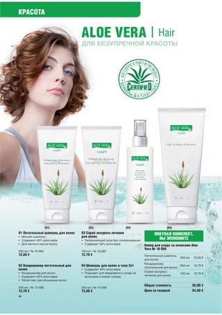 КРАСОТА


                                   ALOE VERA | Hair
                                   ДЛЯ БЕЗУПРЕЧНОЙ КРАСОТЫ




                    [01]               [02]                    [03]                    [04]
01 Питательный шампунь для волос   03 Спрей экспресс-лечение                    ПОКУПАЯ КОМПЛЕКТ,
• Мягкий шампунь                   для волос
• Содержит 40% алоэ вера           • Увлажняющий уход без ополаскивания
                                                                                  ВЫ ЭКОНОМИТЕ
• Для мягкого мытья волос          • Содержит 40% алоэ вера
                                                                          Набор для ухода за волосами Aloe
                                                                          Vera № 10 089
200 мл / № 10 085                  150 мл / № 10 087
12,60 €                            12,70 €                                Питательный шампунь
                                                                                                200 мл   12,60 €
                                                                          для волос
                                                                          Кондиционер
02 Кондиционер питательный для     04 Шампунь для волос и тела 2в1        питательный для волос
                                                                                                200 мл    12,70 €
волос                              • Содержит 40% алоэ вера
• Кондиционер для волос            • Подходит для ежедневного ухода за    Спрей экспресс-
                                                                                                150 мл    12,70 €
• Содержит 40% алоэ вера             волосами и кожей головы              лечение для волос
• Облегчает расчёсывание волос
                                                                          Общая стоимость                38,00 €
200 мл / № 10 086                  250 мл / № 10 088
12,70 €                            13,80 €                                Цена со скидкой                34,90 €
34
 