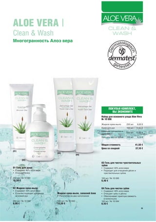 ALOE VERA |
Clean & Wash
Многогранность Алоэ вера




                                                                          ПОКУПАЯ КОМПЛЕКТ,
                                                                            ВЫ ЭКОНОМИТЕ
                                                                 Набор для основного ухода Aloe Vera
                                                                 № 10 096
                                                                 Жидкое крем-мыло        250 мл     9,00 €
                                                                 Крем для рук            100 мл    12,60 €
                                                                 Шампунь для волос и
                                                                                         250 мл    13,80 €
                                                                 тела 2в1
                                                                 Гель для чистки зубов   100 мл     6,10 €


                                                                 Общая стоимость                  41,50 €
                                                                 Цена со скидкой                  37,10 €
[01]
                               [03]
                                                   [04]

          [02]
                                                                 03 Гель для чистки чувствительных
                                                                 зубов
01 Гель для душа                                                 • Содержит 45% алоэ вера
• Содержит 40% алоэ вера                                         • Подходит для очищения дёсен и
• Очищает кожу                                                     чувствительных зубов

250 мл / № 10 091                                                100 мл / № 10 095
10,50 €                                                          6,40 €

02 Жидкое крем-мыло                                              04 Гель для чистки зубов
• Содержит 43% алоэ вера                                         • Содержит 48% алоэ вера
• Отлично подходит для ухода   Жидкое крем-мыло, запасной блок   • Очищает зубы и дёсны
  за кожей рук                 • Рассчитан на два наполнения     • Обеспечивает приятную свежесть
                                                                   в полости рта
250 мл / № 10 092              500 мл / № 10 093                 100 мл / № 10 094
9,00 €                         13,20 €                           6,10 €
                                                                                                        35
                                                                                                        35
 
