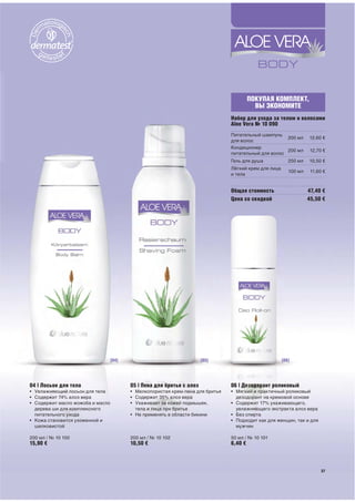 ПОКУПАЯ КОМПЛЕКТ,
                                                                                           ВЫ ЭКОНОМИТЕ
                                                                                Набор для ухода за телом и волосами
                                                                                Aloe Vera № 10 090
                                                                                Питательный шампунь
                                                                                                      200 мл       12,60 €
                                                                                для волос
                                                                                Кондиционер
                                                                                                      200 мл        12,70 €
                                                                                питательный для волос
                                                                                Гель для душа             250 мл   10,50 €
                                                                                Лёгкий крем для лица
                                                                                                          100 мл    11,60 €
                                                                                и тела


                                                                                Общая стоимость                    47,40 €
                                                                                Цена со скидкой                    45,50 €




                                  [04]                                 [05]                            [06]




04 | Лосьон для тела                     05 | Пена для бритья с алоэ            06 | Дезодорант роликовый
• Увлажняющий лосьон для тела            • Мелкопористая крем-пена для бритья   • Мягкий и практичный роликовый
• Содержит 74% алоэ вера                 • Содержит 35% алоэ вера                 дезодорант на кремовой основе
• Содержит масло жожоба и масло          • Ухаживает за кожей подмышек,         • Содержит 17% ухаживающего,
  дерева ши для комплексного               тела и лица при бритье                 увлажняющего экстракта алоэ вера
  питательного ухода                     • Не применять в области бикини        • Без спирта
• Кожа становится ухоженной и                                                   • Подходит как для женщин, так и для
  шелковистой                                                                     мужчин

200 мл / № 10 100                        200 мл / № 10 102                      50 мл / № 10 101
15,90 €                                  10,50 €                                6,40 €



                                                                                                                         37
                                                                                                                         37
 