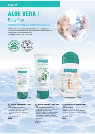 BEAUTY


ALOE VERA |
Baby Fun
НЕЖНЫЙ УХОД ЗА ДЕТСКОЙ КОЖЕЙ
•    Мягкое очищение благодаря специальным формулам
•    Интенсивное увлажнение и уход за нежной кожей ребёнка
•    Специальный детский аромат
•    Также подходит для взрослых




                                 [01]                         [02]                                       [03]




01 | Детский крем для лица с алоэ       02 | Детский защитный крем с алоэ      03 | Детский мягкий шампунь с алоэ
вера                                    вера                                   вера
• Успокаивает и защищает                • Предотвращает опрелости и            • Мягкий шампунь
  чувствительную кожу ребёнка             покраснения на нежной коже ребёнка   • Содержит 35% алоэ вера
• Содержит 35% алоэ вера                • Содержит 35% алоэ вера               • Нежно и мягко очищает и ухаживает
• Для нежной, мягкой кожи лица          • Образует защитную ухаживающую          за волосами и кожей головы ребёнка
  ребёнка                                 плёнку на нежной коже ребёнка
                                        • Интенсивно ухаживает за кожей
50 мл / № 10 118                        • Надёжно защищает кожу благодаря      250 мл / № 10 114
9,30 €                                    пантенолу                            9,95 €

                                        100 мл / № 10 119
                                        11,00 €
42
 