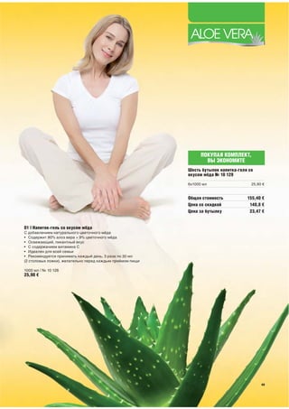 ПОКУПАЯ КОМПЛЕКТ,
                                                                   ВЫ ЭКОНОМИТЕ
                                                           Шесть бутылок напитка-геля со
                                                           вкусом мёда № 10 129
                                                           6x1000 мл                   25,90 €


                                                           Общая стоимость           155,40 €
                                                           Цена со скидкой            140,8 €
                                                           Цена за бутылку            23,47 €


01 | Напиток-гель со вкусом мёда
С добавлением натурального цветочного мёда
• Содержит 90% алоэ вера + 9% цветочного мёда
• Освежающий, пикантный вкус
• С содержанием витамина С
• Идеален для всей семьи
• Рекомендуется принимать каждый день, 3 раза по 30 мл
(2 столовых ложки), желательно перед каждым приёмом пищи

1000 мл / № 10 128
25,90 €




                                                                                            49
 