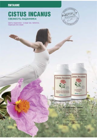 ПИТАНИЕ


CISTUS INCANUS
СВЕЖЕСТЬ ЛАДАННИКА
Цветы ладанника – в виде чая, таблеток,
леденцов или спрея




                                          [01]                                            [02]




                                                 01 | Cistus Incanus – капсулы
                                                 •   Пищевая добавка
                                                 •   Содержит экстракт ладанника
                                                 •   С содержанием витамина Е
                                                 •   Оболочка капсул: желатин
                                                 •   Не содержит лактозы и клейковины
                                                 •   Рекомендуется принимать каждый
                                                     день, по 1 таблетке 2 раза в день,
                                                     запивая большим количеством воды

                                                 60 капсул / 32,9 г / № 10 149
                                                 43,20 €

56
 