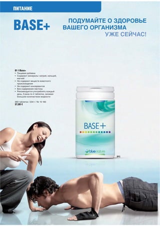 ПИТАНИЕ


BASE+
                                          ПОДУМАЙТЕ О ЗДОРОВЬЕ
                                         ВАШЕГО ОРГАНИЗМА
                                                    УЖЕ СЕЙЧАС!




 01 | Base+
 • Пищевая добавка
 • Содержит минералы: натрий, кальций,
   магний
 • Не содержит веществ животного
   происхождения
 • Не содержит консервантов
 • Без содержания лактозы
 • Рекомендуется употреблять каждый
   день, 3 раза по 4 таблетки, запивая
   большим количеством жидкости

 360 таблеток / 234 г / № 10 160
 37,00 €




                                                       [01]




60
 