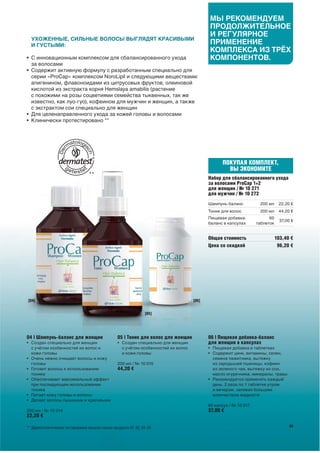 МЫ РЕКОМЕНДУЕМ
                                                                                             ПРОДОЛЖИТЕЛЬНОЕ
                                                                                             И РЕГУЛЯРНОЕ
  УХОЖЕННЫЕ, СИЛЬНЫЕ ВОЛОСЫ ВЫГЛЯДЯТ КРАСИВЫМИ
  И ГУСТЫМИ:
                                                                                             ПРИМЕНЕНИЕ
                                                                                             КОМПЛЕКСА ИЗ ТРЁХ
• С инновационным комплексом для сбалансированного ухода                                     КОМПОНЕНТОВ.
  за волосами
• Содержит активную формулу с разработанным специально для
  серии «ProCap» комплексом NoroLipil и следующими веществами:
  апигенином, флавоноидами из цитрусовых фруктов, олеиновой
  кислотой из экстракта корня Hemslaya amabilis (растение
  с похожими на розы соцветиями семейства тыквенных, так же
  известно, как луо-гуо), кофеином для мужчин и женщин, а также
  с экстрактом сои специально для женщин
• Для целенаправленного ухода за кожей головы и волосами
• Клинически протестировано **




                                                                                                   ПОКУПАЯ КОМПЛЕКТ,
                                                                                                     ВЫ ЭКОНОМИТЕ
                                   **
                                                                                             Набор для сбалансированного ухода
                                                                                             за волосами ProCap 1+2
                                                                                             для женщин / № 10 271
                                                                                             для мужчин / № 10 272
                                                                                             Шампунь-баланс          200 мл     22,20 €
                                                                                             Тоник для волос         200 мл     44,20 €
                                                                                             Пищевая добавка-             60
                                                                                                                                 37,00 €
                                                                                             баланс в капсулах      таблеток


                                                                                             Общая стоимость                   103,40 €
                                                                                             Цена со скидкой                    96,20 €




[04]                                                                                  [06]


                                                                   [05]




04 | Шампунь-баланс для женщин                     05 | Тоник для волос для женщин           06 | Пищевая добавка-баланс
• Создан специально для женщин                     • Создан специально для женщин            для женщин в капсулах
  с учётом особенностей их волос и                   с учётом особенностей их волос          • Пищевая добавка в таблетках
  кожи головы                                        и кожи головы                           • Содержит цинк, витамины, селен,
• Очень нежно очищает волосы и кожу                                                            семена пажитника, вытяжку
  головы                                           200 мл / № 10 015                           из зародышей пшеницы, кофеин
• Готовит волосы к использованию                   44,20 €                                     из зеленого чая, вытяжку из сои,
  тоника                                                                                       масло огуречника, минералы, травы
• Обеспечивает максимальный эффект                                                           • Рекомендуется применять каждый
  при последующем использовании                                                                день, 2 раза по 1 таблетке утром
  тоника                                                                                       и вечером, запивая большим
• Питает кожу головы и волосы                                                                  количеством жидкости
• Делает волосы пышными и красивыми
                                                                                             60 капсул / № 10 017
200 мл / № 10 014                                                                            37,00 €
22,20 €

** Дерматологическое тестирование прошли только продукты 01, 02, 04, 05                                                               63
 