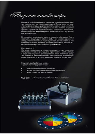Творение инноватора
    Инноватор отлично разбирается в ароматах, и самые необычные и ин-
    тригующие играют в его жизни важную роль. Прежде всего, это каса-
    ется парфюма, которым предпочитают пользоваться знаменитости. На
    протяжении многих лет для звёзд кино, политики и спорта создаются
    ароматы с учётом их индивидуальности, а миллионы поклонников,
    мечтая пахнуть так же как их кумиры, вносят свой вклад в эту необыч-
    ную историю успеха.

    Но инноватору этого кажется мало, он стремится к большему. У него
    новая цель - создать духи, которые из обычного человека сделали бы
    звезду, отражая тем самым индивидуальность своего владельца или
    владелицы. И именно инноватор делает так, чтобы такая, казалось бы,
    непозволительная роскошь, стала доступна каждому.

    И что же в итоге?
    Сначала он создал машину, которая превращает мечту в реальность.
    Этап разработки занял два года, этап строительства – шесть месяцев,
    в результате получилась производственная линия 63 метра в длину.
    Эта система, не имеющая аналогов в мире, полностью автоматизиро-
    вана и производит до 36 тысяч уникальных вариантов духов в день.


    Результат нашей работы мы сегодня
    с удовольствием представляем вам.

    •      Уникальная парфюмерная концепция
    •      Аромат, отражающий индивидуальность владельца
    •      Успех – легко, как никогда раньше


              - Мечта становится реальностью




                                                                           7
 