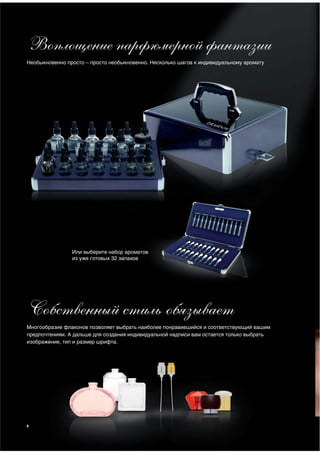 Воплощение парфюмерной фантазии
Необыкновенно просто – просто необыкновенно. Несколько шагов к индивидуальному аромату




                Или выберите набор ароматов
                из уже готовых 32 запахов




Собственный стиль обязывает
Многообразие флаконов позволяет выбрать наиболее понравившийся и соответствующий вашим
предпочтениям. А дальше для создания индивидуальной надписи вам остается только выбрать
изображение, тип и размер шрифта.




8
 