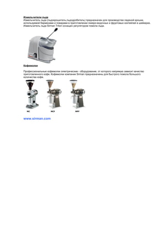 Измельчители льда 
Измельчитель льда (льдокрошитель,льдодробитель) предназначен для производства ледяной крошки, 
используемой барменами и поварами в приготовлении ликеро-водочных и фруктовых коктейлей в шейкерах. 
Измельчитель льда Sirman Triton оснащен регулятором помола льда. 
Кофемолки 
Профессиональные кофемолки электрические - оборудование, от которого напрямую зависит качество 
приготовленного кофе. Кофемолки компании Sirman предназначены для быстрого помола большого 
количества кофе. 
www.sirman.com 

