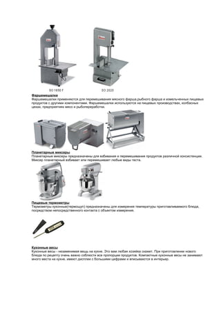 Фаршемешалки 
Фаршемешалки применяются для перемешивания мясного фарша,рыбного фарша и измельченных пищевых 
продуктов с другими компонентами. Фаршемешалки используются на пищевых производствах, колбасных 
цехах, предприятиях мясо и рыбопереработки. 
Планетарные миксеры 
Планетарные миксеры предназначены для взбивания и перемешивания продуктов различной консистенции. 
Миксер планетарный взбивает или перемешивает любые виды теста. 
Пищевые термометры 
Термометры кухонные(термощуп) предназначены для измерения температуры приготавливаемого блюда, 
посредством непосредственного контакта с объектом измерения. 
Кухонные весы 
Кухонные весы - незаменимая вещь на кухне. Это вам любая хозяйка скажет. При приготовлении нового 
блюда по рецепту очень важно соблюсти все пропорции продуктов. Компактные кухонные весы не занимают 
много места на кухне, имеют дисплеи с большими цифрами и вписываются в интерьер. 
 