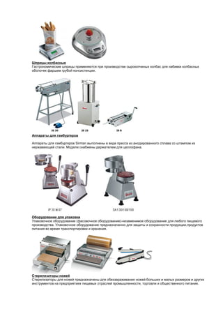 Шприцы колбасные 
Гастрономические шприцы применяются при производстве сырокопченых колбас для набивки колбасных 
оболочек фаршем грубой консистенции. 
Аппараты для гамбургеров 
Аппараты для гамбургеров Sirman выполнены в виде пресса из анодированного сплава со штампом из 
нержавеющей стали. Модели снабжены держателем для целлофана. 
Оборудование для упаковки 
Упаковочное оборудование (фасовочное оборудование)-незаменимое оборудование для любого пищевого 
производства. Упаковочное оборудование предназначенно для защиты и сохранности продукции,продуктов 
питания во время транспортировки и хранения. 
Стерилизаторы ножей 
Стерилизаторы для ножей предназначены для обеззараживания ножей больших и малых размеров и других 
инструментов на предприятиях пищевых отраслей промышленности, торговли и общественного питания. 
 