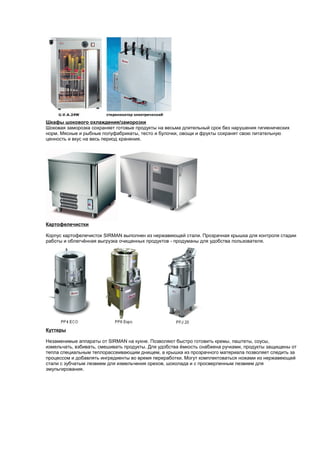 Шкафы шокового охлаждения/заморозки 
Шоковая заморозка сохраняет готовые продукты на весьма длительный срок без нарушения гигиенических 
норм. Мясные и рыбные полуфабрикаты, тесто и булочки, овощи и фрукты сохранят свою питательную 
ценность и вкус на весь период хранения. 
Картофелечистки 
Корпус картофелечисток SIRMAN выполнен из нержавеющей стали. Прозрачная крышка для контроля стадии 
работы и облегчённая выгрузка очищенных продуктов - продуманы для удобства пользователя. 
Куттеры 
Незаменимые аппараты от SIRMAN на кухне. Позволяют быстро готовить кремы, паштеты, соусы, 
измельчать, взбивать, смешивать продукты. Для удобства ёмкость снабжена ручками, продукты защищены от 
тепла специальным теплорассеивающим днищем, а крышка из прозрачного материала позволяет следить за 
процессом и добавлять ингредиенты во время переработки. Могут комплектоваться ножами из нержавеющей 
стали с зубчатым лезвием для измельчения орехов, шоколада и с просверленным лезвием для 
эмульгирования. 
 