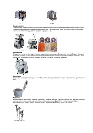 Измельчители 
Электротерки (измельчители) представляют собой оборудование,незаменимое на кухне любого ресторана , 
пиццерии, кафе,имеющую надежные характеристики в эксплуатации. Терки используются для протирки и 
измельчения таких продуктов как твердый сыр,орехи и др. 
Овощерезки 
Овощерезка предназначена для нарезки сырых и вареных овощей. Овощерезка может обладать большим 
выбором различных режущих дисков, что позволяет получить нарезку практически любого размера и типа 
(диски для натирания, протирки, нарезки кубиком, соломкой, корейской моркови). 
Рисоварки 
Рисоварки - электрический кухонный прибор, использующийся в основном для отваривания и приготовления 
риса. 
Миксеры 
Ручной миксер - выполняет функции блендера и функции миксера. Насадка-блендер для миксера позволяет 
измельчать и перемешивать, делать соусы и пасты, эмульсии, фруктовые и овощные пюре (кроме 
картофельного), джемы, муссы, протертые супы, печеночные паштеты, тесто для блинов. 
 