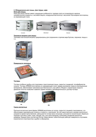 2. Оборудование для пиццы, фаст-фуда, кафе 
Печи для пиццы 
Печи для пиццы Sirman имеют следующие особенности: подовую плиту из огнеупорного кирпича, 
нагревательные элементы с системой защиты, воздушный вентилятор с заслонкой. Все модели изготовлены 
из нержавеющей стали. 
Тепловые витрины для пиццы 
Тепловые настольные витрины предназначены для сохранения в горячем виде булочек, пирожков, пиццы и 
т.п. 
Поверхности тепловые 
Тостеры 
Тостеры особенно удобны для подогрева и приготовления пиццы, закрытых сэндвичей, полуфабрикатов, 
сосисок. Тостеры SIRMAN изготовлены из нержавеющей стали, камеры выпекания покрыты изоляционным 
материалом, обеспечивают максимальную безопасность при работе. Модели с вариатором скорости 
движения полотна позволяют изменять время нагрева и производительность роллер-тостера. 
Грили контактные 
Прочные контактные грили фирмы SIRMAN выполнены из чугуна, покрытого пищевой стеклоэмалью, что 
обеспечивает максимальную гигиену и стойкость к окислению. За счёт двухстороннего нагрева значительно 
ускоряется время приготовления, уменьшаются потери веса на выходе, улучшается консистенция. Идеально 
подходят для мяса, рыбы, сыра, овощей, яиц, для приготовления и разогрева сендвичей различных 
размеров. Каждый гриль контактный Sirman представляет собой большую рабочую поверхность в условиях 
ограниченного пространства и удобен в обращении. 
 