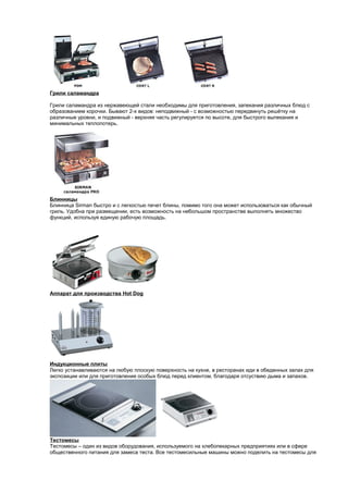 Грили саламандра 
Грили саламандра из нержавеющей стали необходимы для приготовления, запекания различных блюд с 
образованием корочки. Бывают 2-х видов: неподвижный - с возможностью передвинуть решётку на 
различные уровни, и подвижный - верхняя часть регулируется по высоте, для быстрого выпекания и 
минимальных теплопотерь. 
Блинницы 
Блинница Sirman быстро и с легкостью печет блины, помимо того она может использоваться как обычный 
гриль. Удобна при размещении, есть возможность на небольшом пространстве выполнять множество 
функций, используя единую рабочую площадь. 
Аппарат для производства Hot Dog 
Индукционные плиты 
Легко устанавливаются на любую плоскую поверхность на кухне, в ресторанах иди в обеденных залах для 
экспозиции или для приготовления особых блюд перед клиентом, благодаря отсуствию дыма и запахов. 
Тестомесы 
Тестомесы – один из видов оборудования, используемого на хлебопекарных предприятиях или в сфере 
общественного питания для замеса теста. Все тестомесильные машины можно поделить на тестомесы для 
 