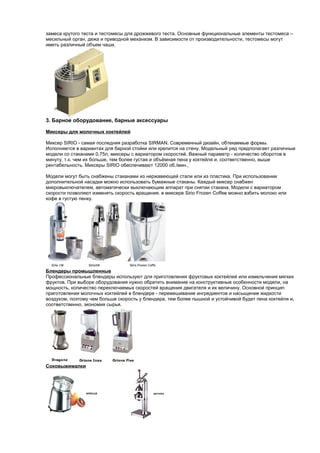 замеса крутого теста и тестомесы для дрожжевого теста. Основные функциональные элементы тестомеса – 
месильный орган, дежа и приводной механизм. В зависимости от производительности, тестомесы могут 
иметь различный объем чаши. 
3. Барное оборудование, барные аксессуары 
Миксеры для молочных коктейлей 
Миксер SIRIO - самая последняя разработка SIRMAN. Современный дизайн, обтекаемые формы. 
Исполняется в вариантах для барной стойки или крепится на стену. Модельный ряд предполагает различные 
модели со стаканами 0,75л, миксеры с вариатором скоростей. Важный параметр - количество оборотов в 
минуту, т.к. чем их больше, тем более густая и объёмная пена у коктейля и, соответственно, выше 
рентабельность. Миксеры SIRIO обеспечивают 12000 об./мин. 
Модели могут быть снабжены стаканами из нержавеющей стали или из пластика. При использовании 
дополнительной насадки можно использовать бумажные стаканы. Каждый миксер снабжен 
микровыключателем, автоматически выключающим аппарат при снятии стакана. Модели с вариатором 
скорости позволяют изменять скорость вращения. в миксере Sirio Frozen Coffee можно взбить молоко или 
кофе в густую пенку. 
Блендеры промышленные 
Профессиональные блендеры используют для приготовления фруктовых коктейлей или измельчения мягких 
фруктов. При выборе оборудования нужно обратить внимание на конструктивные особенности модели, на 
мощность, количество переключаемых скоростей вращения двигателя и их величину. Основной принцип 
приготовления молочных коктейлей в блендере - перемешивание ингредиентов и насыщение жидкости 
воздухом, поэтому чем больше скорость у блендера, тем более пышной и устойчивой будет пена коктейля и, 
соответственно, экономия сырья. 
Соковыжималки 
 