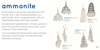 ammonite
Die Kollektion ammonite repräsentiert die
Muster, die in den Gehäusewänden von
Ammoniten, einer ausgestorbenen Art von
Meereslebewesen gefunden werden.
Die detailliert gearbeiteten Stücke werden in
einer Computersimulation entworfen und in
unserem Studio gefertigt.
Sie sind gekennzeichnet durch den scharfen
Kontrast zwischen den Grundmaterialen
Edelstahl und Acryl.
ammonite Ohrringe
45 mm
Edelstahl
fluid Ohrringe
50 mm
Edelstahl
kelp Ohrringe
50 mm
Edelstahl
crystal Ohrringe
55 mm
Edelstahl
29
 