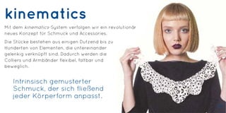 kinematics
Mit dem kinematics-System verfolgen wir ein revolutionär
neues Konzept für Schmuck und Accessories.
Die Stücke bestehen aus einigen Dutzend bis zu
Hunderten von Elementen, die untereinander
gelenkig verknüpft sind. Dadurch werden die
Colliers und Armbänder flexibel, faltbar und
beweglich.
Intrinsisch gemusterter
Schmuck, der sich fließend
jeder Körperform anpasst.
33
 