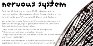 Seit der Gründung im Jahr 2007 arbeiten wir bei
nervous system als ein generatives Designstudio an der
Schnittstelle von Wissenschaft, Kunst und Technik.
Wir entwerfen unsere Designs mit Computersimulationen und
benutzen neuartige, digital gesteuerte Verfahren, um unsere
Schmuck-Kollektionen herzustellen.
Dabei lassen wir uns von natürlichen, oft biologischen
Phänomenen inspirieren und setzen diese in
Computerprogramme um, mit denen wir die natürlichen Prozesse
und Muster nachbilden.
Auf diese Weise erstellen wir ganz einmaligen und doch
bezahlbaren Schmuck, wearables, Kunstobjekte und mehr. 39
 