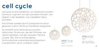 cell cycle
cell cycle ist eine Kollektion von dreidimensionalem
Schmuck, inspiriert von den zellulären Mustern, die
überall in der belebten und unbelebten Natur
auftreten.
Die Formen werden durch Computersimulation
generiert und im 3D-Druck Verfahren hergestellt.
So entsteht eine Verbindung zwischen
natürlichen Strukturen, die seit Millionen von
Jahren bestehen und der neuesten Technik
unserer Zeit. Die so entstandenen
Schmuckstücke sind eindrucksvoll plastisch
und detailliert, leicht und doch stabil.
cellular Anhänger
55 x 55 x 10 mm
weiß
auch in: schwarz,
925 Sterling Silber
cellular Ohrringe
46 x 46 x 12 mm
weiß
auch in: schwarz 9
 