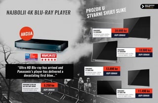 AKCIJA
prozor
u
stvarni svijet slike
NAJBOLJI 4K Blu-ray player
PANASONIC
TX-65DX900E
preporučena cijena: 44.999 kn
12 rata bez kamata: 3.333 kn
39.990 kn
KUPI ODMAH
PANASONIC
TX-58DX800E
preporučena cijena: 24.799 kn
12 rata bez kamata: 1.575 kn
18.900 kn
KUPI ODMAH
PANASONIC
TX-58DX780E
preporučena cijena: 17.999 kn
12 rata bez kamata: 1.158 kn
13.890 kn
KUPI ODMAH
PANASONIC
TX-58DX730E
preporučena cijena: 15.499 kn
12 rata bez kamata: 958 kn
11.490 kn
KUPI ODMAH
“Ultra HD Blu-ray has arrived and
Panasonic’s player has delivered a
devastating first blow…”
PANASONIC Ultra hd
blu-ray dmp-ub900
preporučena cijena: 6.400 kn
12 rata bez kamata: 438 kn
5.250 kn
KUPI ODMAH
 
