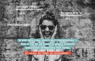 Želiš osjetiti zvuk prije
donošenja odluke o kupnji?
Nisi siguran da su ”te”
slušalice dobar odabir?
Treba ti stručan savjet?
NE BUDI IMPULZIVAN I POSJETI NAS U ŠARENGRADSKOJ 1!
ČEKA TE VIŠE OD 100 RAZLIČITIH MODELA SLUŠALICA
NAMIJENJENIH ISPROBAVANJU PRIJE KUPNJE.
BEZ NAJAVE. BEZ ŽURBE. BEZ NESIGURNOSTI.
 