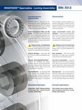 RINGFEDER® Spannsätze · Locking Assemblies RfN 7012
Charakteristische
Eigenschaften
Schmalste Bauform, besonders für An-
wendungen bei engen Platzverhältnissen
geeignet. Der Spannsatz RfN 7012 gleicht
kleine Toleranzschwankungen aus und
kompensiert geringe Montagefehler.
Große übertragbare Kräfte und Mo-
mente – es können mehrere Spannsätze
RfN 7012 hintereinander angeordnet wer-
den. Die übertragbaren Drehmomente und
Axialkräfte addieren sich - bitte diesbezüg-
lich Rücksprache mit unseren technischen
Fachleuten nehmen.
Biegemomente und Radiallasten
– kombinierte Belastungen können
übertragen werden. (Bitte nehmen Sie Rück-
sprache mit unserer technischen Abteilung).
Einfache Montage – Spannsätze RfN
7012 können große Passungsspiele über-
brücken.
Geringe Schmutzempfindlichkeit –
während des Anziehens der Spann­
schrauben pressen sich die Funktionsflä-
chen fest gegeneinander. Schmutz und
Feuchtigkeit können daher nicht an die
Funktionsflächen vordringen.
Verschleißfreiheit – der Spannsatz RfN
7012 arbeitet ohne bewegte Teile auf
Welle und Nabe, hierdurch werden Ver-
schleiß und Spiel zuverlässig vermieden. Er
kann daher mehrmalig ge- und entspannt
werden.
Beispielanwendungen:
Kettenräder, Hebel, Riemenscheiben,
Aufsteckgetriebe, Band­trommeln,
Laufräder, Seilscheiben
Characteristics
Slimmest design, especially suitable for ap-
plications where space is limited. The Lock-
ing Assembly RfN 7012 compensates small
tolerance deviations and compensates
small mounting errors.
Large transmittable forces and
moments – several Locking Assemblies
RfN 7012 can be placed one behind the
other. The transmissible torque and axial
forces are added - please take in this respect
consulting with our technical experts.
Bending moment and radial loads
– combined loads can be transmitted.
(Please contact our technical department for
assistance).
Easy installation – RfN 7012 Locking
Assemblies can bridge large clearances
without the loss of transmission values.
Low risk to contamination – during the
tightening process the functional surfaces
of the device and connection are pressed
together generating a surface pressure that
does not allow the ingress of contamination.
Free from wear – the Locking Assembly
RfN 7012 works without moving parts on
shaft and hub, through this, abrasive wear
and backlash are avoided. Thus, RfN 7012
can be repeatedly clamped and released.
Example applications:
Chain wheels, levers, pulleys, slip-on
gear mechanisms, belt drums, running
wheels, cable sheaves
12
 