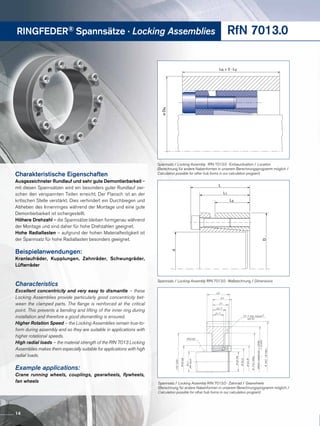 RINGFEDER® Spannsätze · Locking Assemblies RfN 7013.0
LN ≥ 2 · L3
øDN
Charakteristische Eigenschaften
Ausgezeichneter Rundlauf und sehr gute Demontierbarkeit –
mit diesen Spannsätzen wird ein besonders guter Rundlauf zwi-
schen den verspannten Teilen erreicht. Der Flansch ist an der
kritischen Stelle verstärkt. Dies verhindert ein Durchbiegen und
Abheben des Innenringes während der Montage und eine gute
Demontierbarkeit ist sichergestellt.
Höhere Drehzahl – die Spannsätze bleiben formgenau während
der Montage und sind daher für hohe Drehzahlen geeignet.
Hohe Radiallasten – aufgrund der hohen Materialfestigkeit ist
der Spannsatz für hohe Radiallasten besonders geeignet.
Beispielanwendungen:
Kranlaufräder, Kupplungen, Zahnräder, Schwungräder,
Lüfterräder
Characteristics
Excellent concentricity and very easy to dismantle – these
Locking Assemblies provide particularly good concentricity bet-
ween the clamped parts. The flange is reinforced at the critical
point. This prevents a bending and lifting of the inner ring during
installation and therefore a good dismantling is ensured.
Higher Rotation Speed – the Locking Assemblies remain true-to-
form during assembly and so they are suitable in applications with
higher rotational speeds.
High radial loads – the material strength of the RfN 7013 Locking
Assemblies makes them especially suitable for applications with high
radial loads.
Example applications:
Crane running wheels, couplings, gearwheels, flywheels,
fan wheels
L
L1
L3
d
D
Spannsatz / Locking Assembly RfN 7013.0 · Maßzeichnung / Dimensions
Spannsatz / Locking Assembly RfN 7013.0 · Einbausituation / Location
(Berechnung für andere Nabenformen in unserem Berechnungsprogramm möglich /
Calculation possible for other hub forms in our calculation program)
Spannsatz / Locking Assembly RfN 7013.0 · Zahnrad / Gearwheels
(Berechnung für andere Nabenformen in unserem Berechnungsprogramm möglich /
Calculation possible for other hub forms in our calculation program)
14
 