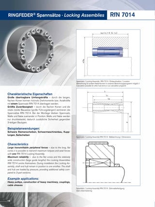 RINGFEDER® Spannsätze · Locking Assemblies RfN 7014
LN ≥ L1 + 2 · (L - L1)
øDN
L
L1
D
d
L3
Spannsatz / Locking Assembly RfN 7014 · Einbausituation / Location
(Berechnung für andere Nabenformen in unserem Berechnungsprogramm möglich /
Calculation possible for other hub forms in our calculation program)
Spannsatz / Locking Assembly RfN 7014 · Zahnradbefestigung
Gear wheel fastening
Spannsatz / Locking Assembly RfN 7014 · Maßzeichnung / Dimensions
Charakteristische Eigenschaften
Große übertragbare Umfangskräfte – durch die langen,
flachen Konen können höchste Drehmomente bzw. Axialkräfte
mit einem Spannsatz RfN 7014 übertragen werden.
Größte Zuverlässigkeit – durch die flachen Konen und die
relativ breite Bauweise (große Führungslängen) zentrieren die
Spannsätze RfN 7014. Bei der Montage bleiben Spannsatz,
Welle und Nabe zueinander in Position. Welle und Nabe werden
nur druckbelastet, dadurch zusätzliche Sicherheit gegenüber
3-teiligen Bautypen.
Beispielanwendungen:
Schwere Riemenscheiben, Schwermaschinenbau, Kupp-
lungen, Seilscheiben
Characteristics
Large transmittable peripheral forces – due to the long, flat
cones it is possible to transmit maximum torques and axial forces
with one RfN 7014 Locking Assembly.
Maximum reliability – due to the flat cones and the relatively
wide construction (large guide lengths) the Locking Assemblies
RfN 7014 centre themselves. During installation the Locking As-
sembly, shaft and hub remain in position to one another. The shaft
and hub are loaded by pressure, providing additional safety com-
pared to 3-part versions.
Example applications:
Heavy pulleys, construction of heavy machinery, couplings,
cable sheaves
18
 