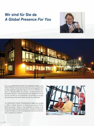 Wir sind für Sie da
A Global Presence For You
Die heutige RINGFEDER POWER TRANS­MISSION GMBH wurde
1922 in Krefeld / Deutschland als Patentverwertungsgesellschaft
für Reibungsfedern gegründet. Heute sind wir ein weltweiter An-
bieter für Spitzenprodukte der Antriebs- und Dämpfungstechnik.
Innovatives Denken in die Grenzbereiche des Möglichen zeichnet
uns aus und hilft uns, mit progressiven und günstigen Lösungen
den technischen Fortschritt unserer Kunden zu unterstützen.
The RINGFEDER POWER TRANSMISSION GMBH was founded
in 1922 in Krefeld, Germany to fabricate and promote Friction
Spring technology. Today we have expanded our offerings to top
power transmission and damping products. Innovative thinking sets
us apart and allows us to develop progressive and economical solu-
tions to support our customers.
2
 