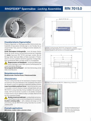 RINGFEDER® Spannsätze · Locking Assemblies RfN 7015.0
LN ≥ L + 2 · (L - L1)
øDN
Spannsatz / Locking Assembly RfN 7015.0 · Einbausituation / Location
(Berechnung für andere Nabenformen in unserem Berechnungsprogramm möglich /
Calculation possible for other hub forms in our calculation program)
Hochgeschwindigkeitsaufzug mit
Spannsatz in der Antriebseinheit
Drive unit for high-speed elevator
with Locking Assembly
L
L1
d
D
L3
Spannsatz / Locking Assembly RfN 7015 · Maßzeichnung / Dimensions
Charakteristische Eigenschaften
Präzisions-Spannsatz zur Übertragung größter Drehmomente bzw.
Axialkräfte mit besonderen Anforderungen an den Rundlauf der zu
verspannenden Teile, sowie für mit Biegemomenten belastete An-
wendungen.
Große übertragbare Umfangskräfte – durch die langen, flachen
Winkel der Konen können höchste Drehmomente bzw. Axialkräfte
mit einem Spannsatz RfN 7015.0 übertragen werden. Bei der
Montage bleiben Spannsatz, Welle und Nabe zueinander in Position,
dadurch wird eine zusätzliche Sicherheit gegenüber 3-teiligen Bau-
typen gewährleistet. Welle und Nabe werden nur druckbelastet.
Biegemomente und Radiallasten – kombinierte Belastun­gen
können übertragen werden (Bitte nehmen Sie Rücksprache mit
unserer technischen Abteilung).
Hervorragende Zentrierfähigkeit – durch den Zentriersteg und die
relativ breite Bauweise.
Beispielanwendungen:
Bandtrommeln, Brecherrotoren, Präzisionsantriebe
Characteristics
Precision Locking Assembly for the transmission of maximum torques
and axial forces with special demands on the concentricity of the parts of
the clamped, as well as for applications subjected to bending moments.
Large transmittable peripheral forces – due to the long, flat cones
it is possible to transmit maximum torques and axial forces with one
RfN 7015.0 Locking Assembly. During installation the Locking As-
sembly, shaft and hub remain in position to one another. Compared
to 3-part versions, thus an additional safety is provided. Shaft and hub
are only compression-loaded.
Bendingmomentandradialloads–combinedloadscanbetrans-
mitted(Pleasecontactourtechnicaldepartmentforassistance).
Excellent centering ability – with a relatively wide design and the
precentering web the RfN 7015.0 Locking Assembly has excellent
centering ability.
Example applications:
Belt drums, crusher rotors, precision drives
20
 