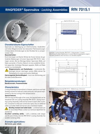 RINGFEDER® Spannsätze · Locking Assemblies RfN 7015.1
LN ≥ L + 2 · (L - L1)
øDN
Spannsatz / Locking Assembly RfN 7015.1 · Einbausituation / Location
(Berechnung für andere Nabenformen in unserem Berechnungsprogramm möglich /
Calculation possible for other hub forms in our calculation program)
Backenbrecher / Jaw crusher
L
L1
d
D
L3
Spannsatz / Locking Assembly RfN 7015.1 · Maßzeichnung / Dimensions
Charakteristische Eigenschaften
Spannsatz zur Übertragung von Drehmomenten, Axialkräften
und hohen Biege­momenten bei reduzierten Flächenpressungen
mit besonderen Anforderungen an den Rundlauf der zu verspan-
nenden Teile.
Besonderheiten
Durch die langen und flachen Winkel der Konen können die ge-
forderten Belastungen mit einem Spannsatz RfN 7015.1 über-
tragen werden. Bei der Montage bleiben Spannsatz, Welle und
Nabe zueinander in Position. Dadurch ist eine zusätzliche Sicher-
heit gegenüber dreiteiligen Bautypen gegeben. Welle und Nabe
werden nur druckbelastet.
Biegemomente und Radiallasten – kombinierte Be-
lastungen können übertragen werden (Bitte nehmen Sie
Rücksprache mit unserer technischen Abteilung).
Hervorragende Zentrierfähigkeit – durch den Zentriersteg und
die relativ breite Bauweise.
Beispielanwendungen:
Bandtrommeln, Pressenantriebe
Characteristics
Locking Assembly for transmission of torques, axial forces and high
bending moments at reduced contact pressures, with special requi-
rements to the true running of the clamped pieces.
Special features
With the long and flat angle of the cones, the required loads can be
transferred with one Locking Assembly RfN 7015.1. During moun-
ting Locking Assembly, shaft and hub remain to each other in posi-
tion. Compared to three-part construction types, thus an additional
safety is provided. Shaft and hub are only compression loaded.
Bending moment and radial loads – combined loads can
be transmitted (Please contact our technical department for
assistance).
Excellent centering ability – with a relatively wide design
and the precentering web the RfN 7015.1 Locking Assembly has
excellent centering ability.
Example applications:
Belt drums, gear wheels
22
 