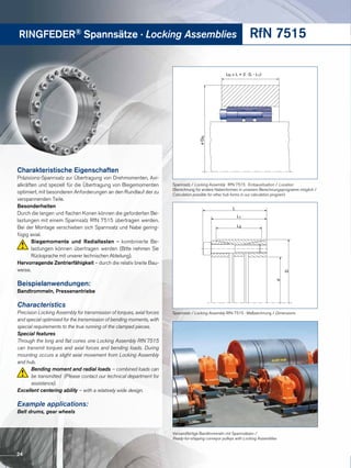 RINGFEDER® Spannsätze · Locking Assemblies RfN 7515
LN ≥ L + 2 · (L - L1)
øDN
Spannsatz / Locking Assembly RfN 7515 · Einbausituation / Location
(Berechnung für andere Nabenformen in unserem Berechnungsprogramm möglich /
Calculation possible for other hub forms in our calculation program)
d
D
L
L1
L3
Spannsatz / Locking Assembly RfN 7515 · Maßzeichnung / Dimensions
Versandfertige Bandtrommeln mit Spannsätzen / 
Ready-for-shipping conveyor pulleys with Locking Assemblies
Charakteristische Eigenschaften
Präzisions-Spannsatz zur Übertragung von Drehmomenten, Axi-
alkräften und speziell für die Übertragung von Biege­momenten
optimiert, mit besonderen Anforderungen an den Rundlauf der zu
verspannenden Teile.
Besonderheiten
Durch die langen und flachen Konen können die geforderten Be-
lastungen mit einem Spannsatz RfN 7515 übertragen werden.
Bei der Montage verschieben sich Spannsatz und Nabe gering-
fügig axial.
Biegemomente und Radiallasten – kombinierte Be-
lastungen können übertragen werden (Bitte nehmen Sie
Rücksprache mit unserer technischen Abteilung).
Hervorragende Zentrierfähigkeit – durch die relativ breite Bau-
weise.
Beispielanwendungen:
Bandtrommeln, Pressenantriebe
Characteristics
Precision Locking Assembly for transmission of torques, axial forces
and special optimised for the transmission of bending moments, with
special requirements to the true running of the clamped pieces.
Special features
Through the long and flat cones one Locking Assembly RfN 7515
can transmit torques and axial forces and bending loads. During
mounting occurs a slight axial movement from Locking Assembly
and hub.
Bending moment and radial loads – combined loads can
be transmitted (Please contact our technical department for
assistance).
Excellent centering ability – with a relatively wide design.
Example applications:
Belt drums, gear wheels
24
 