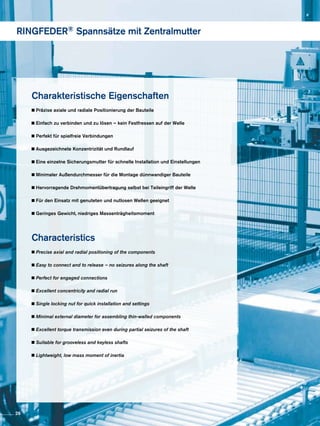 Charakteristische Eigenschaften
Präzise axiale und radiale Positionierung der Bauteile
Einfach zu verbinden und zu lösen – kein Festfressen auf der Welle
Perfekt für spielfreie Verbindungen
Ausgezeichnete Konzentrizität und Rundlauf
Eine einzelne Sicherungsmutter für schnelle Installation und Einstellungen
Minimaler Außendurchmesser für die Montage dünnwandiger Bauteile
Hervorragende Drehmomentübertragung selbst bei Teileingriff der Welle
Für den Einsatz mit genuteten und nutlosen Wellen geeignet
Geringes Gewicht, niedriges Massenträgheitsmoment
Characteristics
Precise axial and radial positioning of the components
Easy to connect and to release – no seizures along the shaft
Perfect for engaged connections
Excellent concentricity and radial run
Single locking nut for quick installation and settings
Minimal external diameter for assembling thin-walled components
Excellent torque transmission even during partial seizures of the shaft
Suitable for grooveless and keyless shafts
Lightweight, low mass moment of inertia
RINGFEDER® Spannsätze mit Zentralmutter
26
 