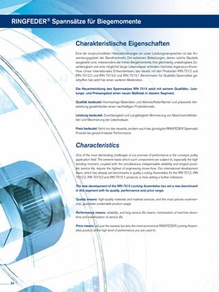 RINGFEDER® Spannsätze für Biegemomente
Charakteristische Eigenschaften
Eine der anspruchvollsten Herausforderungen an unser Leistungsversprechen ist das An-
wendungsgebiet der Bandtrommeln. Die extremen Belastungen, denen solche Bauteile
ausgesetzt sind, insbesondere die hohen Biegemomente, ihre gleichzeitig unabdingbare Zu-
verlässigkeit und eine möglichst lange Lebensdauer erfordern höchstes Ingenieurs-Know-
How. Unser internationales Entwicklerteam, das bereits mit den Produkten RfN 7012 und
RfN 7012.2 und RfN 7015.0 und RfN 7015.1 Benchmarks für Qualitäts-Spannsätze ge-
schaffen hat, setzt hier einen weiteren Meilenstein.
Die Neuentwicklung des Spannsatzes RfN 7515 setzt mit seinem Qualitäts-, Leis-
tungs- und Preisangebot einen neuen Maßstab in diesem Segment.
Qualität bedeutet: Hochwertige Materialien und Werkstoffoberflächen und präziseste Ver-
arbeitung gewährleisten einen nachhaltigen Produkteinsatz.
Leistung bedeutet: Zuverlässigkeit und Langlebigkeit: Minimierung von Maschinenstillstän-
den und Maximierung der Lebensdauer.
Preis bedeutet: Nicht nur das neueste, sondern auch das günstigste RINGFEDER Spannsatz
Produkt bei gewohnt bester Performance.
Characteristics
One of the most demanding challenges of our promise of performance is the conveyor pulley
application field. The extreme loads which such components are subject to, especially the high
bending moment, coupled with the simultaneous indispensable reliability and longest possi-
ble service life, require the highest of engineering know-how. Our international development
team, which has already set benchmarks in quality Locking Assemblies for the RfN 7012, RfN
7012.2, RfN 7015.0 and RfN 7015.1 products, is here setting a further milestone.
The new development of the RfN 7515 Locking Assemblies has set a new benchmark
in this segment with its quality, performance and price range.
Quality means: high-quality materials and material services, and the most precise workman-
ship, guarantee sustainable product usage.
Performance means: reliability, and long service life means: minimization of machine down-
time and maximization of service life.
Price means: not just the newest, but also the most economical RINGFEDER Locking Assem-
blies product at the high level of performance you are used to.
34
 