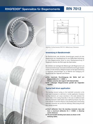 RINGFEDER® Spannsätze für Biegemomente
Anwendung in Bandtrommeln
Bei Bandtrommeln oder ähnlichen Anwendungen erweist sich das
Biegemoment als Hauptbelastung für eine Welle-Nabe-Verbindung.
Zu hohe Biegemomente führen zu einer Überbeanspruchung im
Stegbereich zwischen den Bohrungen des Spannsatzes.
Bei Auftreten sich überlagernder Belastungen (z.B. Biegemoment und
Torsionsmoment) müssen Schraubenanziehdrehmomente ggf. reduziert
werden. Um den Einfluß von Biegemomenten auf die Spannverbindung
zu begrenzen, berücksichtigen wir im Rahmen der Auslegung von
Bandtrommeln die folgenden zwei Kriterien:
a)	Die maximale Durchbiegung der Welle darf ein
	 Biegeverhältnis fm < 1/2000 · L
	 (Distanz zwischen den Lagern) nicht überschreiten.
b)	Die zulässigen Biegemomente gemäß der folgenden
	Tabellen.
Typical belt drum application
The bending moment acting on the hub/shaft connection is the
main load to evaluate in a belt drum or similar application. Excessive
bending moments can cause overstress in the webs between the
screw holes in the Locking Assembly. In the case of additional loads
(bending moments/ radial loads) screw tightening torques may have
to be reduced. To limit the influence of the bending load on the locking
assembly connection we use the two following criteria during the belt
drum design process:
a)	Shaft deflection from the bending moments may only
	 have a maximum deflection fm < 1/2000 · L (bearing
	 centre distance).
b)	The permissible bending load values as shown in the 	
	 following tables.
RfN 7012
L
d
D
L3
L1
Spannsatz / Locking Assembly RfN 7012 · Maßzeichnung / Dimensions
36
 