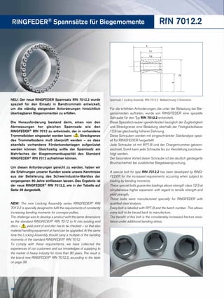 RINGFEDER® Spannsätze für Biegemomente RfN 7012.2
Für die erhöhten Anforderungen, die unter der Belastung bei Bie-
gemomenten auftreten, wurde von RINGFEDER eine spezielle
Schraube für den Typ RfN 7012.2 entwickelt.
Diese Spezialschrauben gewährleisten bezüglich der Zugfestigkeit
und Streckgrenze eine Belastung oberhalb der Festigkeitsklasse
12.9 bei gleichzeitig höherer Dehnung.
Diese Schrauben werden mit eingeschränkter Stahlanalyse spezi-
ell für RINGFEDER hergestellt.
Jede Schraube ist mit RPT-B und der Chargennummer gekenn-
zeichnet. Somit kann jede Schraube bis zur Herstellung zurückver-
folgt werden.
Der besondere Vorteil dieser Schraube ist die deutlich gesteigerte
Bruchsicherheit bei zusätzlicher Biegebeanspruchung.
A special bolt for type RfN 7012.2 has been developed by RING-
FEDER for the increased requirements occurring when subject to
loading by bending moments.
These special bolts guarantee loadings above strength class 12.9 at
simultaneous higher expansion with regard to tensile strength and
yield strength.
These bolts were manufactured specially for RINGFEDER with
qualified steel analysis.
Every bolt is labelled with RPT-B and the batch number. This allows
every bolt to be traced back to manufacture.
The benefit of this bolt is the considerably increased fracture resis-
tance under additional bending stress.
NEU: Der neue RINGFEDER Spannsatz RfN 7012.2 wurde
speziell für den Einsatz in Bandtrommeln entwickelt,
um die ständig steigenden Anforderungen hinsichtlich
übertragbaren Biegemomenten zu erfüllen.
Die Herausforderung bestand darin, einen von den
Abmessungen her gleichen Spannsatz wie den
RINGFEDER® RfN 7012 zu entwickeln, der in vorhandene
Trommelböden eingesetzt werden kann - Streckgrenze
des Trommelbodens muß überprüft werden – so dass
ebenfalls vorhandene Förderbandanlagen aufgerüstet
werden können. Gleichzeitig sollte der Spannsatz ein
Mehrfaches der Biegemomentkapazität des Standard
RINGFEDER® RfN 7012 aufnehmen können.
Um diesen Anforderungen gerecht zu werden, haben wir
die Erfahrungen unserer Kunden sowie unsere Kenntnisse
aus der Belieferung des Schwerindustrie-Marktes der
vergangenen 90 Jahre einfliessen lassen. Das Ergebnis ist
der neue RINGFEDER® RfN 7012.2, wie in der Tabelle auf
Seite 39 dargestellt.
NEW: The new Locking Assembly series RINGFEDER®
RfN
7012.2 is specially designed to fulfil the requirements of constantly
increasing bending moments for conveyor pullies.
The challenge was to develop a product with the same dimensions
as the standard RINGFEDER®
RfN 7012 to fit into existing end
discs – yield point of end disc has to be checked – so that also
material handling equipment at hand can be upgraded. At the same
time the Locking Assembly should carry a multiple of the bending
moments of the standard RINGFEDER®
RfN 7012.
To comply with these requirements, we have collected the
experiences of our customers and our knowledges of supplying to
the market of heavy industry for more than 90 years. The result is
the brand new RINGFEDER®
RfN 7012.2, according to the table
on page 39.
L
d
D
L3
L1
Spannsatz / Locking Assembly RfN 7012.2 · Maßzeichnung / Dimensions
38
 