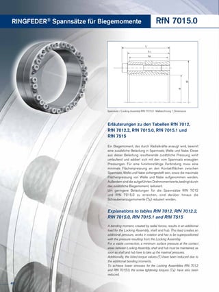 RINGFEDER® Spannsätze für Biegemomente RfN 7015.0
Explanations to tables RfN 7012, RfN 7012.2,
RfN 7015.0, RfN 7015.1 and RfN 7515
A bending moment, created by radial forces, results in an additional
load for the Locking Assembly, shaft and hub. This load creates an
additional pressure, works in rotation and has to be superpositioned
with the pressure resulting from the Locking Assembly.
For a viable connection, a minimum surface pressure at the contact
areas between Locking Assembly, shaft and hub must be maintained, as
soon as shaft and hub have to take up the maximal pressures.
Additionally, the listed torque values (T) have been reduced due to
the additional bending moments.
To achieve lower stresses for the Locking Assemblies RfN 7012
and RfN 7015.0, the screw tightening torques (TA) have also been
reduced.
Erläuterungen zu den Tabellen RfN 7012,
RfN 7012.2, RfN 7015.0, RfN 7015.1 und
RfN 7515
Ein Biegemoment, das durch Radialkräfte erzeugt wird, bewirkt
eine zusätzliche Belastung in Spannsatz, Welle und Nabe. Diese
aus dieser Belastung resultierende zusätzliche Pressung wirkt
umlaufend und addiert sich mit den vom Spannsatz erzeugten
Pressungen. Für eine funktionsfähige Verbindung muss eine
minimale Flächenpressung an den Kontaktflächen zwischen
Spannsatz, Welle und Nabe sichergestellt sein, sowie die maximale
Flächenpressung von Welle und Nabe aufgenommen werden.
Außerdem sind die aufgeführten Drehmomentwerte, bedingt durch
das zusätzliche Biegemoment, reduziert.
Um geringere Belastungen für die Spannsätze RfN 7012
und RfN 7015.0 zu erreichen, sind darüber hinaus die
Schraubenanzugsmomente (TA) reduziert worden.
L
L1
d
D
L3
Spannsatz / Locking Assembly RfN 7015.0 · Maßzeichnung / Dimensions
40
 
