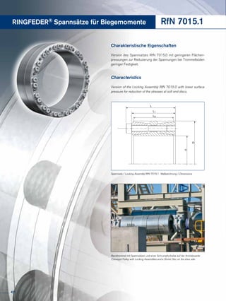 RINGFEDER® Spannsätze für Biegemomente RfN 7015.1
Charakteristische Eigenschaften
Version des Spannsatzes RfN 7015.0 mit geringeren Flächen-
pressungen zur Reduzierung der Spannungen bei Trommelböden
geringer Festigkeit.
Characteristics
Version of the Locking Assembly RfN 7015.0 with lower surface
pressure for reduction of the stresses at soft end discs.
Bandtrommel mit Spannsätzen und einer Schrumpfscheibe auf der Antriebsseite
Conveyor Pulley with Locking Assemblies and a Shrink Disc on the drive side
L
L1
d
D
L3
Spannsatz / Locking Assembly RfN 7015.1 · Maßzeichnung / Dimensions
42
 