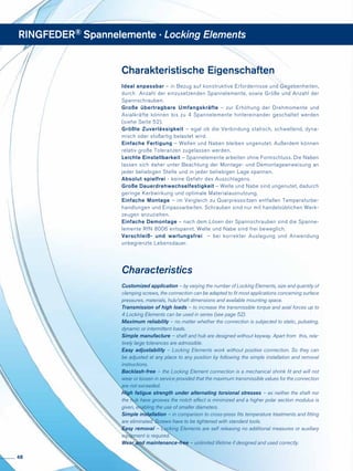 Charakteristische Eigenschaften
Ideal anpassbar – in Bezug auf konstruktive Erfordernisse und Gegebenheiten,
durch Anzahl der einzusetzenden Spannelemente, sowie Größe und Anzahl der
Spannschrauben.
Große übertragbare Umfangskräfte – zur Erhöhung der Drehmomente und
Axialkräfte können bis zu 4 Spannelemente hintereinander geschaltet werden
(siehe Seite 52).
Größte Zuverlässigkeit – egal ob die Verbindung statisch, schwellend, dyna-
misch oder stoß­­­artig belastet wird.
Einfache Fertigung – Wellen und Naben bleiben ungenutet. Außerdem können
relativ große Toleranzen zugelassen werden.
Leichte Einstellbarkeit – Spannelemente arbeiten ohne Formschluss. Die Naben
lassen sich daher unter Beachtung der Montage- und Demontageanweisung an
jeder beliebigen Stelle und in jeder beliebigen Lage spannen.
Absolut spielfrei - keine Gefahr des Ausschlagens.
Große Dauerdrehwechselfestigkeit – Welle und Nabe sind ungenutet, dadurch
geringe Kerbwirkung und optimale Materialausnutzung.
Einfache Montage – im Vergleich zu Querpresssitzen entfallen Temperaturbe-
handlungen und Einpassarbeiten. Schrauben sind nur mit handelsüblichen Werk-
zeugen anzuziehen.
Einfache Demontage – nach dem Lösen der Spannschrauben sind die Spanne-
lemente RfN 8006 entspannt. Welle und Nabe sind frei beweglich.
Verschleiß- und wartungsfrei – bei korrekter Auslegung und Anwendung
unbegrenzte Lebensdauer.
Characteristics
Customized application – by varying the number of Locking Elements, size and quantity of
clamping screws, the connection can be adapted to fit most applications concerning surface
pressures, materials, hub/shaft dimensions and available mounting space.
Transmission of high loads – to increase the transmissible torque and axial forces up to
4 Locking Elements can be used in series (see page 52).
Maximum reliability – no matter whether the connection is subjected to static, pulsating,
dynamic or intermittent loads.
Simple manufacture – shaft and hub are designed without keyway. Apart from this, rela-
tively large tolerances are admissible.
Easy adjustability – Locking Elements work without positive connection. So they can
be adjusted at any place to any position by following the simple installation and removal
instructions.
Backlash-free – the Locking Element connection is a mechanical shrink fit and will not
wear or loosen in service provided that the maximum transmissible values for the connection
are not exceeded.
High fatigue strength under alternating torsional stresses – as neither the shaft nor
the hub have grooves the notch effect is minimized and a higher polar section modulus is
given, enabling the use of smaller diameters.
Simple installation – in comparison to cross-press fits temperature treatments and fitting
are eliminated. Screws have to be tightened with standard tools.
Easy removal – Locking Elements are self releasing no additional measures or auxiliary
equipment is required.
Wear and maintenance-free – unlimited lifetime if designed and used correctly.
RINGFEDER® Spannelemente · Locking Elements
48
 