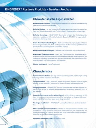 Charakteristische Eigenschaften
Kostengünstige Fertigung – größtmögliche Toleranzen und einfache Drehbearbeitung
garantieren kostengünstige Fertigung.
Einfache Montage – es sind nur wenige Schrauben anzuziehen, Ausrichtung zwischen
Nabe und Welle winkelgenau in jeder Position möglich, Einpassarbeiten entfallen ganz.
Einfache Demontage – RINGFEDER® Spannsätze verfügen über Abdrückgewinde,
daher keine zusätzlichen Hilfsmittel erforderlich, Baureihe RfN 7012 ist sogar selbstlö-
send (keine Abdrückgewinde).
Große Dauerdrehwechselfestigkeit – Welle und Nabe sind ungenutet, dadurch keine
Schwächung dieser Bauteile. Welle und Nabe können deutlich kleiner ausgeführt werden
(leichte, kosten- und platzsparende Konstruktion möglich).
Keine Gefahr des Ausschlagens – RINGFEDER® Spannsätze sind absolut spielfrei.
Wirkung wie Überlastsicherung – nach dem Überschreiten des eingestellten Kraft-
schlusses rutschen die Spannsätze durch. Wertvolle Maschinenteile werden geschützt. Die
Spannsätze unterliegen hierbei aber den gleichen Gesetzen, wie jede andere Reibschluss-
verbindung auch - als Rutschkupplung nicht geeignet.
Absolut wartungsfrei – keine Folgekosten.
Characteristics
Inexpensive manufacture – the large tolerances that are possible and the simple turning
process guarantee inexpensive manufacture.
Simple installation – only a few screws need to be tightened, alignment to precise angles
between the hub and shaft is possible in any position, no fitting at assembly required.
Simple dismantling – RINGFEDER® Locking Assemblies are fitted with threaded ex-
traction holes, so that no additional auxiliary equipment is necessary, series RfN 7012 is
self-releasing.
Large constant reverse-torsion fatigue strength – shaft and hub are ungrooved, so that
there is no weakening of these components. Shaft and hub can be designed to be consi-
derably smaller (light, cost and space-saving design possible).
No danger of deflection – RINGFEDER® Locking Assemblies are absolutely backlash-
free.
Effect similar to overload protection – after the set frictional connection force has been
exceeded the Locking Assemblies simply slide. Valuable machine parts are protected. The
Locking Assemblies are subject to the same laws as any other connection with force trans-
mission by friction - not suitable as sliding clutch.
Completely maintenance-free – no follow-up costs.
RINGFEDER® Rostfreie Produkte · Stainless Products
56
 