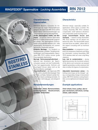 RINGFEDER® Spannsätze · Locking Assemblies RfN 7012rostfrei · stainless steel
Charakteristische
Eigenschaften
Schmalste Bauform, besonders für An-
wendungen bei engen Platzverhältnissen
geeignet. Der Spannsatz RfN 7012 rostfrei
gleicht kleine Toleranzschwankungen aus
und kompensiert geringe Montagefehler.
Große übertragbare Kräfte und Mo-
mente – es können mehrere Spannsätze
RfN 7012 rostfrei hintereinander angeord-
net werden. Die übertragbaren Drehmo-
mente und Axialkräfte addieren sich - bitte
diesbezüglich Rücksprache mit unseren
technischen Fachleuten nehmen.
Einfache Montage – im Vergleich zu
Querpresssitzen entfallen Temperaturbe-
handlungen und Einpassarbeiten. Spann-
sätze RfN 7012 rostfrei können große
Passungsspiele überbrücken.
Geringe Schmutzempfindlichkeit –
während des Anziehens der Spann­
schrauben pressen sich die Funktionsflä-
chen fest gegeneinander. Schmutz und
Feuchtigkeit können daher nicht an die
Funktionsflächen vordringen.
Verschleißfreiheit – der Spannsatz RfN
7012 rostfrei arbeitet ohne bewegte Teile
auf Welle und Nabe, hierdurch werden Ver-
schleiß und Spiel zuverlässig vermieden. Er
kann daher mehrmalig ge- und entspannt
werden.
Beispielanwendungen:
Kettenräder, Hebel, Riemenscheiben,
Aufsteckgetriebe, Band­trommeln,
Laufräder, Seilscheiben
Characteristics
Slimmest design, especially suitable for
applications where space is limited. The
Locking Assembly RfN 7012 stainless
compensates small tolerance deviations
and compensates small mounting errors.
Large transmittable forces and
moments – several Locking Assemblies
RfN 7012 stainless can be placed one
behind the other. The transmissible torque
and axial forces are added - please take in
this respect consulting with our technical
experts.
Easy installation – in comparison to cross-
press fits temperature treatments and fitting
are eliminated. Locking Assemblies RfN
7012 stainless steel can cover a big fitting
clearance.
Low risk to contamination – during
tightening process the functional surfaces
of the device and connection are pressed
together generating a surface pressure that
does not allow the ingress of contamination.
Adjustable transmission values – the
locking screw torque can be changed giv-
ing a corresponding change in transmission
values. RfN 7012 stainless Locking Assem-
blies can be tightened and released repeat-
edly.
Example applications:
Chain wheels, levers, pulleys, slip-on
gear mechanisms, belt drums, running
wheels, cable sheaves
L
d
D
L3
L1
Spannsatz / Locking Assembly
RfN 7012 rostfrei / stainless steel
Maßzeichnung / Dimensions
58
 
