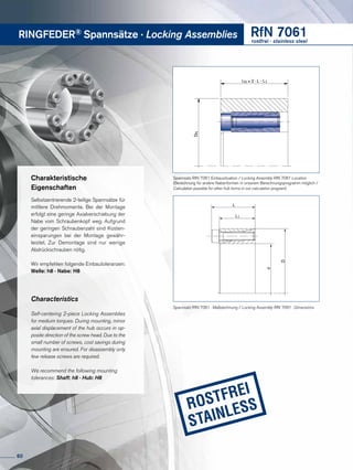 RINGFEDER® Spannsätze · Locking Assemblies RfN 7061rostfrei · stainless steel
LN ≥ 2 · L - L1
DN
Charakteristische
Eigenschaften
Selbstzentrierende 2-teilige Spannsätze für
mittlere Dreh­momente. Bei der Montage
erfolgt eine geringe Axial­verschiebung der
Nabe vom Schrau­ben­kopf weg. Aufgrund
der geringen Schraubenzahl sind Kosten­
ein­spar­ungen bei der Montage gewähr-
leistet. Zur Demontage sind nur wenige
Abdrück­schrauben nötig.
Wir empfehlen folgende Einbautoleranzen:
Welle: h8 · Nabe: H8
Characteristics
Self-centering 2-piece Locking Assem­blies
for medium torques. During mount­ing, minor
axial displacement of the hub occurs in op-
posite direction of the screw head. Due to the
small number of screws, cost savings during
mounting are ensured. For disassembly only
few release screws are required.
We recommend the following mounting
tolerances: Shaft: h8 · Hub: H8
Spannsatz RfN 7061 Einbausituation / Locking Assembly RfN 7061 Location
(Berechnung für andere Nabenformen in unserem Berechnungsprogramm möglich /
Calculation possible for other hub forms in our calculation program)
L
L1
d
D
Spannsatz RfN 7061 · Maßzeichnung / Locking Assembly RfN 7061 · Dimensions
60
 