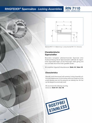 RINGFEDER® Spannsätze · Locking Assemblies RfN 7110rostfrei · stainless steel
D
d
L
L1
L4
D1Charakteristische
Eigenschaften
Besonders kompakter selbstzentrierender Spannsatz ohne
Axialver­schiebung. Da die Spannschrauben außer­­halb der eigent-
lichen Spannstelle liegen und die Pressungen relativ gering sind
kann die Nabe ökonomisch klein gestaltet werden.
Wir empfehlen folgende Einbautoleranzen: Welle: h8 · Nabe: H8
Characteristics
Specially small dimensioned self-centering Locking Assembly wit-
hout axial displacement. As the locking srews are located out of the
actual clamping area and the pressures are relatively low, the hub
can be designed economically small.
We recommend the following mounting
tolerances: Shaft: h8 · Hub: H8
Spannsatz RfN 7110 · Maßzeichnung / Locking Assembly RfN 7110 · Dimensions
62
 