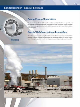 RfN 7006.2
Sonderlösung Spannsätze
Wo der Einsatz von Standard-Spannsätzen nicht ausreicht, entwickeln wir spezielle, auf
die jeweiligen Kundenanforderungen optimierte Lösungen und bieten so den optimalen
Nutzen. Anwendungen die bisher nicht möglich waren, können so in vielen Fällen trotzdem
realisiert werden.
Special Solution Locking Assemblies
Where the use of standard Locking Assemblies is not sufficient we develop special solutions
optimised to specific customer requirements so that the parts are ideal for the specific applica-
tion. In this way it is possible to make use of applications which previously were not possible.
Sonderlösungen · Special Solutions
68
 