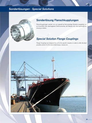 Sonderlösung Flanschkupplungen
Flanschkupplungen werden von uns speziell auf die jeweilige Situation ausgelegt um
so hinsichtlich des übertragbaren Dreh­momentes, der Massen etc. eine bestmögliche
Lösung zu bieten.
Special Solution Flange Couplings
Flange Couplings are designed by us for the specific situation in order to offer the best
possible solution for the transmitted torque, masses etc.
Sonderlösungen · Special Solutions
69
 