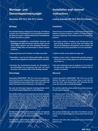 RfN 7012
Montage- und
Demontageanweisungen
Spannsatz RfN 7012, RfN 7012 rostfrei
Montage
Die Kraftübertragung erfolgt durch Pressung und Reibung
zwischen den Funktionsflächen. Auf kontrolliertes Anziehen
der Spannschrauben und Beschaffenheit der Kontaktflächen
ist daher besonders zu achten.
1.	Sämtliche Kontaktflächen, einschließlich Gewinde und
Kopfauflage der Spannschrauben müssen sauber und mit
einem Ölfilm versehen sein (kein Molybdän-Disulfid ver-
wenden). Welle, Nabe und Spannsätze in diesem Zustand
montieren.
2.	Spannschrauben leicht anziehen und Nabe ausrichten.
3.	Schrauben in zwei bis drei Stufen gleichmäßig und über-
kreuz auf das angegebene Anziehdrehmoment TA anziehen.
4.	Kontrolle des Anziehdrehmomentes der Schrauben in
der Reihenfolge ihrer Anordnung. Erst wenn sich keine
Schraube mehr anziehen läßt, ist die Montage beendet.
Demontage
Spannsätze RINGFEDER® RfN 7012 sind nicht selbsthem-
mend. Der Konus der einzelnen Ringe wurde so gewählt, daß
keine Selbsthemmung eintreten kann. Nach dem Lösen der
letzten Schraube ist die Verbindung in der Regel frei.
Die unter den Schrauben liegenden Unterlegscheiben schüt-
zen die Demontage-Hilfsgewinde vor Beschädigung.
Sind größere Kräfte zum Herausnehmen des bereits gelösten
Spannsatzes erforderlich (wenn der Spannsatz z.B. gegen das
Gewicht einer schweren Nabe verschoben werden soll), so
dürfen bei Verwendung einer Demontage-Hilfsvorrichtung die
Schrauben nur gelockert, aber keinesfalls zu weit herausge-
dreht werden. Bei Beachtung dieses Hinweises ist gegen die
Verwendung von Demontage-Hilfsvorrichtungen nichts einzu-
wenden, solange die Kräfte gering bleiben.
Die Demontage-Hilfsgewinde besitzen nur ca. 3-5 tragende
Gewindegänge und sind nicht durchgeschnitten. Es sind
also keine Bohrungen für Abdrückschrauben.
Verschmutzte, unbeschädigte Spannsätze sind vor der er-
neuten Verwendung zu zerlegen und zu reinigen.
Installation and removal
instructions
Locking Assembly RfN 7012, RfN 7012 stainless
Installation
Since the force is transmitted by contact pressure and friction
between functional surfaces, condition of contact surfaces
and proper tightening of the locking screws are of great im-
portance.
1.	All contact surfaces, including screw threads and screw
head bearing surfaces, must be clean and slightly oiled
(Do not use Molybdenum Disulphide!). In this condition, the
shaft, hub and Locking Assemblies are to be assembled.
2.	Tighten locking screws lightly and align hub.
3.	Tighten screws evenly in diametrically opposite sequence
and do this in two or three stages up to the indicated tighte-
ning torque TA.
4.	Re-check tightening torque by applying it to all screws all
the way around. When no screw will turn anymore, the as-
sembly is completed.
Removal
Locking Assemblies RINGFEDER® RfN 7012 are not self-
locking. The taper of the individual rings is such that the
inner and outer rings spring apart. After loosening the last
screw the connection is usually disengaged.
The washers under the screws protect the auxiliary (removal)
threads against damage.
If relatively great forces are needed to extract a Locking
Assembly that has already been loosened (e. g. if the Lock-
ing Assembly has to be pushed against the weight of a heavy
boss or hub), any type of removal device may be used, but
the screws must only be slackened and not screwed out too
far. As long as this instruction is followed, there is no objec-
tion against the use of a removal device, provided the forces
applied are kept low.
The auxiliary threads have only about 3-5 effective courses
and are not cut right through. Do not use these holes for jack
screws.
Dismount and clean dirty undamaged Locking Assemblies
before re-use.
71
 