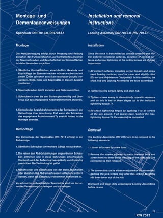 RfN 7013
Montage- und
Demontageanweisungen
Spannsatz RfN 7013.0, RfN7013.1
Montage
Die Kraftübertragung erfolgt durch Pressung und Reibung
zwischen den Funktionsflächen. Auf kontrolliertes Anziehen
der Spannschrauben und Beschaffenheit der Kontaktflächen
ist daher besonders zu achten.
1.	Sämtliche Kontaktflächen, einschließlich Gewinde und
Kopfauflage der Spannschrauben müssen sauber und mit
einem Ölfilm versehen sein (kein Molybdän-Disulfid ver-
wenden). Welle, Nabe und Spannsätze in diesem Zustand
montieren.
2.	Spannschrauben leicht anziehen und Nabe ausrichten.
3.	Schrauben in zwei bis drei Stufen gleichmäßig und über-
kreuz auf das angegebene Anziehdrehmoment anziehen.
4.	Kontrolle des Anziehdrehmomentes der Schrauben in der
Reihenfolge ihrer Anordnung. Erst wenn alle Schrauben
das angegebene Anziehmoment TA erreicht haben, ist die
Montage beendet.
Demontage
Die Demontage der Spannsätze RfN 7013 erfolgt in der
Reihenfolge:
1.	Sämtliche Schrauben um mehrere Gänge herausdrehen.
2.	Die neben den Abdrückbohrungen angeordneten Schrau-
ben entfernen und in diese Bohrungen einschrauben.
Hierdurch wird der Außenring zwangsläufig vom Innenring
geschoben. Die Verbindung ist gelöst.
3.	Nabenkörper und Spannsätze von der Welle abschieben
oder abziehen. Die Abdrückschrauben sollten erst entfernt
werden, wenn der Spannsatz vollkommen demontiert ist.
Verschmutzte, unbeschädigte Spannsätze sind vor der er-
neuten Verwendung zu zerlegen und zu reinigen.
Installation and removal
instructions
Locking Assembly RfN 7013.0, RfN 7013.1
Installation
Since the force is transmitted by contact pressure and fric-
tion between functional surfaces, condition of contact sur-
faces and proper tightening of the locking screws are of great
importance.
1.	All contact surfaces, including screw threads and screw
head bearing surfaces, must be clean and slightly oiled
(Do not use Molybdenum Disulphide!). In this condition, the
shaft, hub and Locking Assemblies are to be assembled.
2.	Tighten locking screws lightly and align hub.
3.	Tighten screws evenly in diametrically opposite sequence
and do this in two or three stages up to the indicated
tightening torque TA.
4.	Re-check tightening torque by applying it to all screws
all the way around. If all screws have reached the max.
tightening torque TA, the assembly is completed.
Removal
The Locking Assemblies RfN 7013 are to be removed in the
following sequence:
1.	Loosen all screws by a few turns.
2.	Remove the screws adjacent to each threaded bore and
screw them into these bores pressing off the outer ring. The
connection is then released.
3.	The connection can be either re-adjusted or dis-assembled.
Remove the jack screws only after the Locking Assembly
has been taken out of the hub.
Dismount and clean dirty undamaged Locking Assemblies
before re-use.
73
 